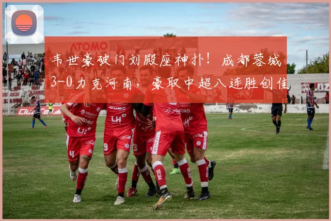 韦世豪破门刘殿座神扑！成都蓉城3-0力克河南，豪取中超八连胜创佳绩
