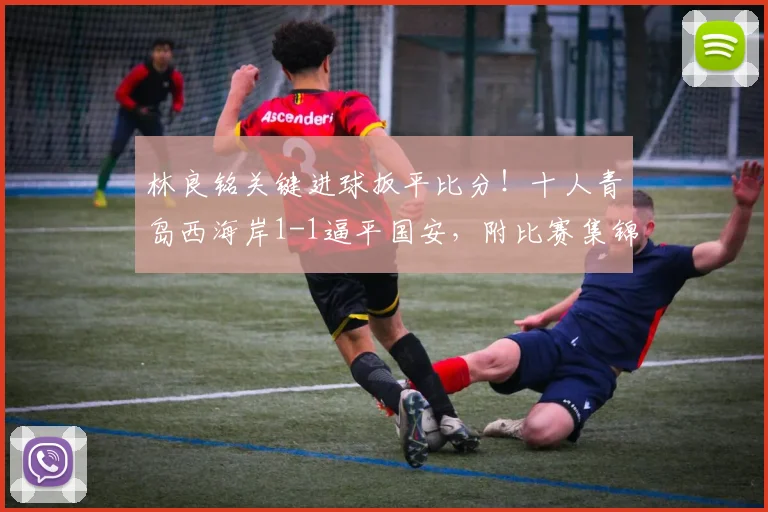 林良铭关键进球扳平比分！十人青岛西海岸1-1逼平国安，附比赛集锦与深度分析