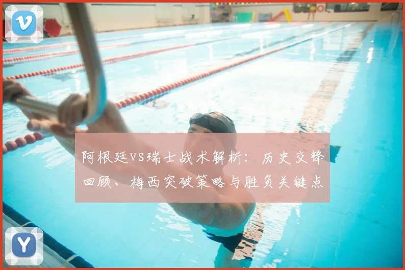 阿根廷vs瑞士战术解析：历史交锋回顾、梅西突破策略与胜负关键点预测