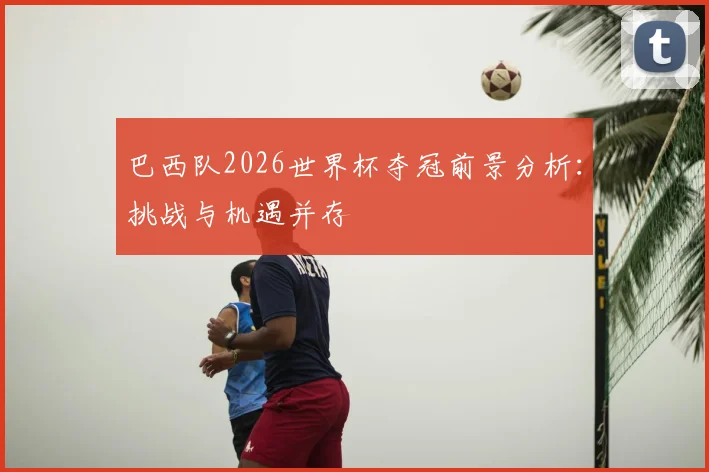 巴西队2026世界杯夺冠前景分析：挑战与机遇并存