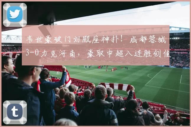 韦世豪破门刘殿座神扑！成都蓉城3-0力克河南，豪取中超八连胜创佳绩