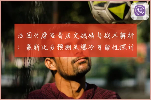 法国对摩洛哥历史战绩与战术解析:最新比分预测及爆冷可能性探讨