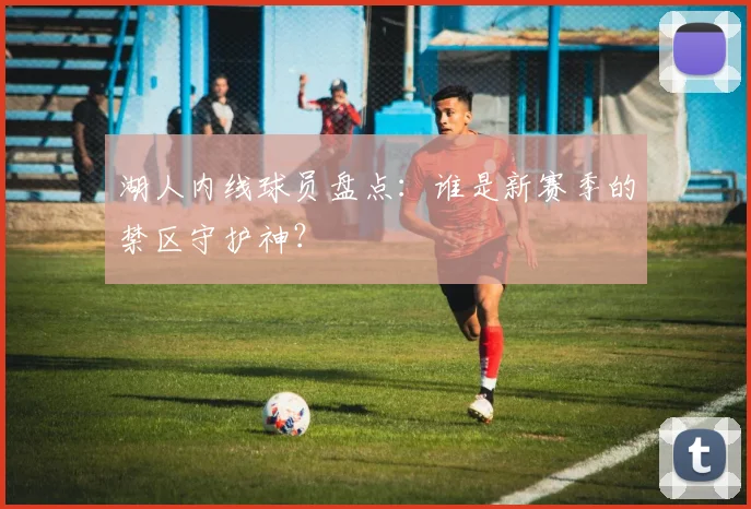 湖人内线球员盘点:谁是新赛季的禁区守护神?